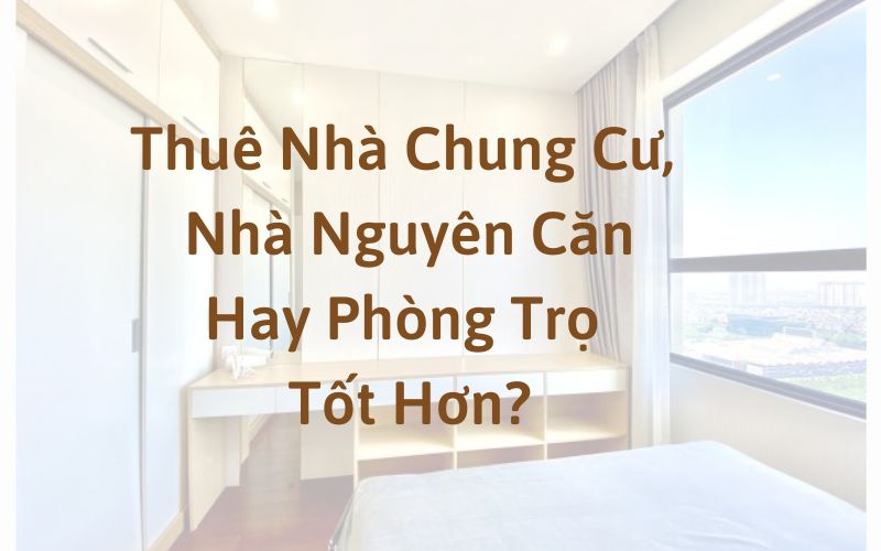 Thuê Nhà Chung Cư, Nhà Nguyên Căn Hay Phòng Trọ Thì Tốt Hơn?